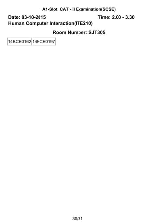 A1-Slot CAT - II Examination(SCSE)
Date: 03-10-2015 Time: 2.00 - 3.30
Human Computer Interaction(ITE210)
Room Number: SJT305
14BCE0162 14BCE0197
30/31
 