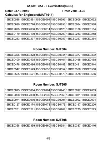 A1-Slot CAT - II Examination(SCSE)
Date: 03-10-2015 Time: 2.00 - 3.30
Calculus for Engineers(MAT1011)
15BCE0588 15BCE0591 15BCE0594 15BCE0596 15BCE0606 15BCE0622
15BCE0690 15BCE0776 15BCE0838 15BCE0953 15BCE0984 15BCE0988
15BCE2025 15BCE2036 15BCE0014 15BCE0128 15BCE0136 15BCE0154
15BCE0170 15BCE0190 15BCE0207 15BCE0209 15BCE0213 15BCE0218
15BCE0233 15BCE0237 15BCE0239 15BCE0253 15BCE0257 15BCE0264
Room Number: SJT504
15BCE0306 15BCE0328 15BCE0340 15BCE0341 15BCE0377 15BCE0392
15BCE0400 15BCE0435 15BCE0440 15BCE0461 15BCE0466 15BCE0468
15BCE0478 15BCE0486 15BCE0488 15BCE0489 15BCE0491 15BCE0544
15BCE0547 15BCE0549 15BCE0555 15BCE0557 15BCE0559 15BCE0560
15BCE0565 15BCE0571 15BCE0572 15BCE0573 15BCE0578 15BCE0586
Room Number: SJT505
15BCE0825 15BCE0864 15BCE0904 15BCE0943 15BCE0997 15BCE2003
15BCE2028 15BCE2030 15BCE2039 15BCE2069 15BCE0031 15BCE0068
15BCE0074 15BCE0076 15BCE0084 15BCE0091 15BCE0093 15BCE0094
15BCE0127 15BCE0174 15BCE0178 15BCE0179 15BCE0197 15BCE0200
15BCE0201 15BCE0211 15BCE0249 15BCE0269 15BCE0275 15BCE0293
Room Number: SJT508
15BCE0358 15BCE0359 15BCE0360 15BCE0384 15BCE0387 15BCE0416
4/31
 