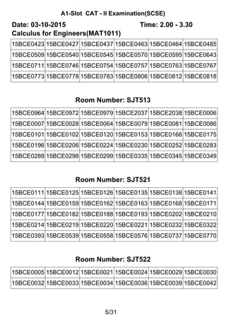 A1-Slot CAT - II Examination(SCSE)
Date: 03-10-2015 Time: 2.00 - 3.30
Calculus for Engineers(MAT1011)
15BCE0423 15BCE0427 15BCE0437 15BCE0463 15BCE0464 15BCE0485
15BCE0509 15BCE0540 15BCE0545 15BCE0570 15BCE0595 15BCE0643
15BCE0711 15BCE0746 15BCE0754 15BCE0757 15BCE0763 15BCE0767
15BCE0773 15BCE0778 15BCE0783 15BCE0806 15BCE0812 15BCE0818
Room Number: SJT513
15BCE0964 15BCE0972 15BCE0979 15BCE2037 15BCE2038 15BCE0006
15BCE0007 15BCE0028 15BCE0064 15BCE0079 15BCE0081 15BCE0086
15BCE0101 15BCE0102 15BCE0120 15BCE0153 15BCE0166 15BCE0175
15BCE0196 15BCE0206 15BCE0224 15BCE0230 15BCE0252 15BCE0283
15BCE0289 15BCE0298 15BCE0299 15BCE0335 15BCE0345 15BCE0349
Room Number: SJT521
15BCE0111 15BCE0125 15BCE0126 15BCE0135 15BCE0138 15BCE0141
15BCE0144 15BCE0159 15BCE0162 15BCE0163 15BCE0168 15BCE0171
15BCE0177 15BCE0182 15BCE0188 15BCE0193 15BCE0202 15BCE0210
15BCE0214 15BCE0219 15BCE0220 15BCE0221 15BCE0232 15BCE0322
15BCE0393 15BCE0539 15BCE0558 15BCE0576 15BCE0737 15BCE0770
Room Number: SJT522
15BCE0005 15BCE0012 15BCE0021 15BCE0024 15BCE0029 15BCE0030
15BCE0032 15BCE0033 15BCE0034 15BCE0036 15BCE0039 15BCE0042
5/31
 
