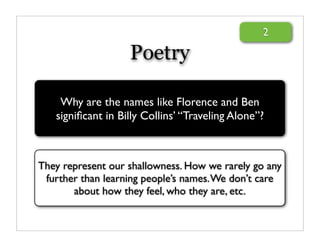 2

                   Poetry

    Why are the names like Florence and Ben
   signiﬁcant in Billy Collins’ “Traveling Alone”?



They represent our shallowness. How we rarely go any
 further than learning people’s names. We don’t care
       about how they feel, who they are, etc.
 