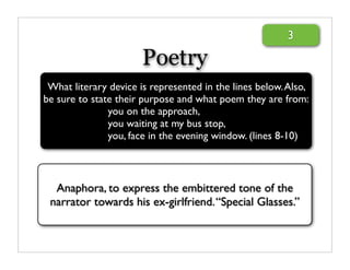 3

                       Poetry
 What literary device is represented in the lines below. Also,
be sure to state their purpose and what poem they are from:
               you on the approach,
               you waiting at my bus stop,
               you, face in the evening window. (lines 8-10)



  Anaphora, to express the embittered tone of the
 narrator towards his ex-girlfriend. “Special Glasses.”
 