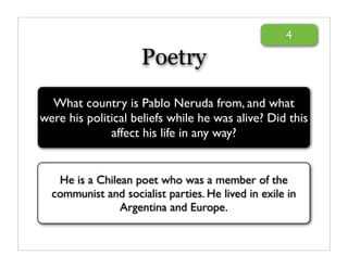4

                     Poetry
  What country is Pablo Neruda from, and what
were his political beliefs while he was alive? Did this
              affect his life in any way?


   He is a Chilean poet who was a member of the
  communist and socialist parties. He lived in exile in
                Argentina and Europe.
 