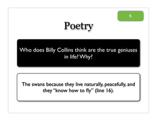 6

                    Poetry

Who does Billy Collins think are the true geniuses
                 in life? Why?



The swans because they live naturally, peacefully, and
        they “know how to ﬂy” (line 16).
 