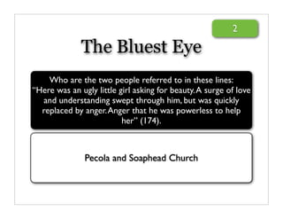 2

              The Bluest Eye
    Who are the two people referred to in these lines:
“Here was an ugly little girl asking for beauty. A surge of love
  and understanding swept through him, but was quickly
  replaced by anger. Anger that he was powerless to help
                          her” (174).



               Pecola and Soaphead Church
 