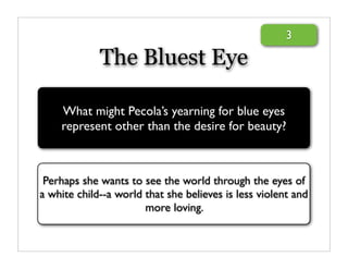 3

             The Bluest Eye

    What might Pecola’s yearning for blue eyes
    represent other than the desire for beauty?



 Perhaps she wants to see the world through the eyes of
a white child--a world that she believes is less violent and
                       more loving.
 