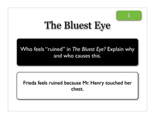 5

          The Bluest Eye

Who feels “ruined” in The Bluest Eye? Explain why
              and who causes this.



 Frieda feels ruined because Mr. Henry touched her
                        chest.
 