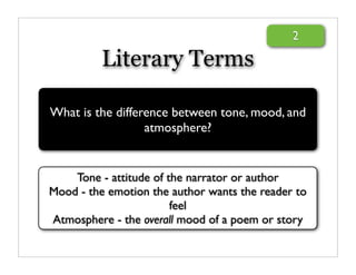 2

          Literary Terms

What is the difference between tone, mood, and
                  atmosphere?


    Tone - attitude of the narrator or author
Mood - the emotion the author wants the reader to
                        feel
Atmosphere - the overall mood of a poem or story
 