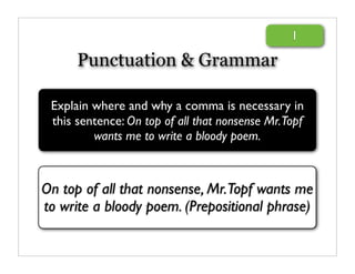 1

      Punctuation & Grammar

 Explain where and why a comma is necessary in
 this sentence: On top of all that nonsense Mr.Topf
         wants me to write a bloody poem.



On top of all that nonsense, Mr.Topf wants me
to write a bloody poem. (Prepositional phrase)
 