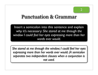 2

       Punctuation & Grammar
Insert a semicolon into this sentence and explain
  why it’s necessary: She stared at me through the
window I could feel her eyes expressing more than her
                  words ever would.

She stared at me through the window; I could feel her eyes
 expressing more than her words ever would. (A semicolon
 separates two independent clauses when a conjunction is
                       not used.
 