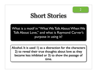 2

              Short Stories
What is a motif in “What We Talk About When We
Talk About Love,” and what is Raymond Carver’s
               purpose in using it?


Alcohol. It is used 1) as a distraction for the characters
  2) to reveal their true thoughts about love as they
  became less inhibited or 3) to show the passage of
                           time.
 