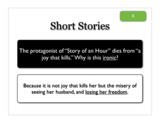 4

             Short Stories

The protagonist of “Story of an Hour” dies from “a
        joy that kills.” Why is this ironic?



 Because it is not joy that kills her but the misery of
    seeing her husband, and losing her freedom.
 