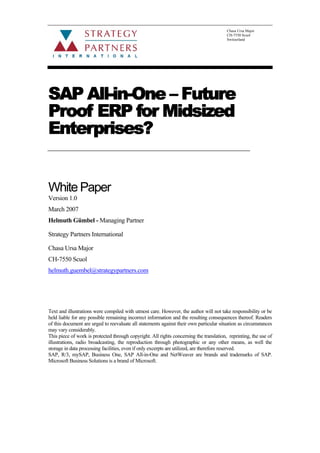 Chasa Ursa Major
CH-7550 Scuol
Switzerland
SAP All-in-One – Future
Proof ERP for Midsized
Enterprises?
White Paper
Version 1.0
March 2007
Helmuth Gümbel - Managing Partner
Strategy Partners International
Chasa Ursa Major
CH-7550 Scuol
helmuth.guembel@strategypartners.com
Text and illustrations were compiled with utmost care. However, the author will not take responsibility or be
held liable for any possible remaining incorrect information and the resulting consequences thereof. Readers
of this document are urged to reevaluate all statements against their own particular situation as circumstances
may vary considerably.
This piece of work is protected through copyright. All rights concerning the translation, reprinting, the use of
illustrations, radio broadcasting, the reproduction through photographic or any other means, as well the
storage in data processing facilities, even if only excerpts are utilized, are therefore reserved.
SAP, R/3, mySAP, Business One, SAP All-in-One and NetWeaver are brands and trademarks of SAP.
Microsoft Business Solutions is a brand of Microsoft.
 