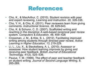 References
• Cho, K., & MacArthur, C. (2010). Student revision with peer
and expert reviewing, Learning and Instruction. 20, 328-338.
• Cho, Y. H., & Cho, K. (2011). Peer reviewers learn from giving
comments. Instructional Science, 39, 629-643.
• Cho, K. & Schunn, C. D. (2007). Scaffolded writing and
rewriting in the discipline: A web-based reciprocal peer review
system. Computers & Education, 48, 409–426
• Crossman, J. M., & Kite, S. L. (2012). Facilitating improved
writing among students through directed peer review, Active
Learning in Higher Education, 13, 219-229.
• Li, L., Liu, X., & Steckelberg, A. L. (2010). Assessor or
assessee: How student learning improves by giving and
receiving peer feedback. British Journal of Educational
Technology, 41(3), 525–536.
• Paulus, T. M. (1999). The effect of peer and teacher feedback
on student writing. Journal of Second Language Writing, 8,
265-289.
 