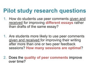 Pilot study research questions
1. How do students use peer comments given and
received for improving different essays rather
than drafts of the same essay?
1. Are students more likely to use peer comments
given and received for improving their writing
after more than one or two peer feedback
sessions? How many sessions are optimal?
2. Does the quality of peer comments improve
over time?
 