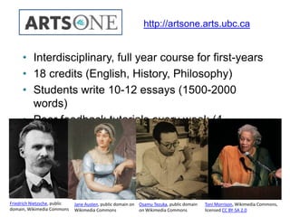 • Interdisciplinary, full year course for first-years
• 18 credits (English, History, Philosophy)
• Students write 10-12 essays (1500-2000
words)
• Peer feedback tutorials every week (4
students)
http://artsone.arts.ubc.ca
Toni Morrison, Wikimedia Commons,
licensed CC BY-SA 2.0
Osamu Tezuka, public domain
on Wikimedia Commons
Jane Austen, public domain on
Wikimedia Commons
Friedrich Nietzsche, public
domain, Wikimedia Commons
 