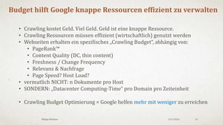 3/18/2016Philipp Klöckner 15
Warum sollte das für WEBMASTER wichtig sein?
• Crawling Budget ist relativ knapp (Fixum für Webmaster)
• Drei Herausforderungen für Webmaster
1. Vollständigkeit (Inventar zu 100% indiziert)
2. Aktualität (Dokumente auf dem neusten Stand)
3. Content Discovery (First Mover Advantage)
4. Priorisierung (Ressourcenallokation = Grenznutzen)
 Effiziente Crawling-Struktur aufbauen
 