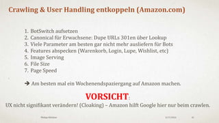 3/18/2016Philipp Klöckner 41
10 Tipps
1. Crawling Budget ist in der Regel kein Hebel für kleine Websites (<1.000 URLs)
2. Crawling Budget Optimierung ist i.d.R. auch gutes „PageRank™ Sculpting“
3. Indexhygiene bzw. die „Panda Diät“ sind hervorragende Mittel zur Optimierung
4. Hör auf den Index zu Verstopfen! Beobachte GoogleBot und findet schwache Seiten!
5. Passe die interne Verlinkung dem Umsatzpotential der URL an (Excel, GSC, Tools)
6. Nutze Breadcrumbs und Bestsellerlisten!
7. Vereinfache Deine Pagination! (mehr Produkte, weniger Links)
8. Räume Deinen Footer auf!
9. Surfe mal als GoogleBot auf Amazon und vergleiche ;)
10: Finger weg von robots.txt wenn möglich.
 