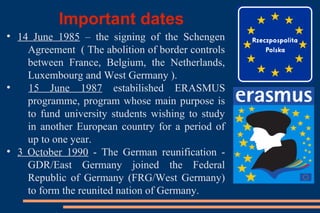 Important dates
●
14 June 1985 – the signing of the Schengen
Agreement ( The abolition of border controls
between France, Belgium, the Netherlands,
Luxembourg and West Germany ).
●
15 June 1987 estabilished ERASMUS
programme, program whose main purpose is
to fund university students wishing to study
in another European country for a period of
up to one year.
●
3 October 1990 - The German reunification -
GDR/East Germany joined the Federal
Republic of Germany (FRG/West Germany)
to form the reunited nation of Germany.
 