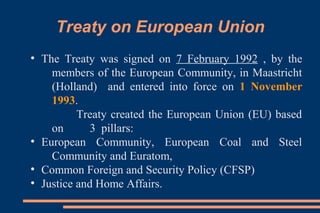 Treaty on European Union
●
The Treaty was signed on 7 February 1992 , by the
members of the European Community, in Maastricht
(Holland) and entered into force on 1 November
1993.
Treaty created the European Union (EU) based
on 3 pillars:
●
European Community, European Coal and Steel
Community and Euratom,
●
Common Foreign and Security Policy (CFSP)
●
Justice and Home Affairs.
 