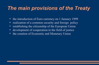 The main provisions of the Treaty
●
the introduction of Euro currency on 1 January 1999
●
realization of a common security and foreign policy
●
establishing the citizenship of the European Union
●
development of cooperation in the field of justice
●
the creation of Economic and Monetary Union
 