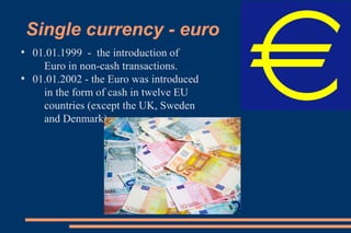 Single currency - euro
●
01.01.1999 - the introduction of
Euro in non-cash transactions.
●
01.01.2002 - the Euro was introduced
in the form of cash in twelve EU
countries (except the UK, Sweden
and Denmark).
 