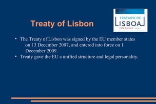 Treaty of Lisbon
●
The Treaty of Lisbon was signed by the EU member states
on 13 December 2007, and entered into force on 1
December 2009.
●
Treaty gave the EU a unified structure and legal personality.
 