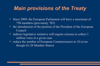 Main provisions of the Treaty
●
Since 2009, the European Parliament will have a maximum of
750 members (previously 785)
●
the introduction of the position of the President of the European
Council
●
indirect legislative initiative will require citizens to collect 1
million votes in a given case
●
reduce the number of European Commissioners to 18 (even
though it's 28 Member States)
 