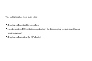 This institution has three main roles:
• debating and passing European laws
• examining other EU institutions, particularly the Commission, to make sure they are
working properly
• debating and adopting the EU's budget
 