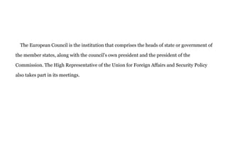 The European Council is the institution that comprises the heads of state or government of
the member states, along with the council's own president and the president of the
Commission. The High Representative of the Union for Foreign Affairs and Security Policy
also takes part in its meetings.
 