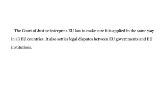 The Court of Justice interprets EU law to make sure it is applied in the same way
in all EU countries. It also settles legal disputes between EU governments and EU
institutions.
 