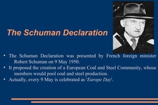The Schuman Declaration
●
The Schuman Declaration was presented by French foreign minister
Robert Schuman on 9 May 1950.
●
It proposed the creation of a European Coal and Steel Community, whose
members would pool coal and steel production.
●
Actually, every 9 May is celebrated as 'Europe Day'.
 