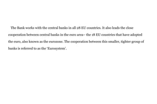 The Bank works with the central banks in all 28 EU countries. It also leads the close
cooperation between central banks in the euro area– the 18 EU countries that have adopted
the euro, also known as the eurozone. The cooperation between this smaller, tighter group of
banks is referred to as the ‘Eurosystem’.
 
