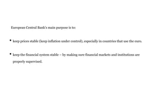 European Central Bank’s main purpose is to:
• keep prices stable (keep inflation under control), especially in countries that use the euro.
• keep the financial system stable – by making sure financial markets and institutions are
properly supervised.
 