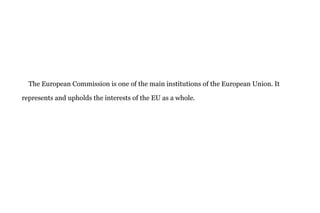 The European Commission is one of the main institutions of the European Union. It
represents and upholds the interests of the EU as a whole.
 