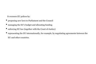It oversees EU polices by:
• proposing new laws to Parliament and the Council
• managing the EU's budget and allocating funding
• enforcing EU law (together with the Court of Justice)
• representing the EU internationally, for example, by negotiating agreements between the
EU and other countries.
 