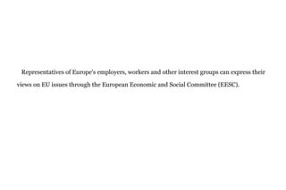 Representatives of Europe's employers, workers and other interest groups can express their
views on EU issues through the European Economic and Social Committee (EESC).
 