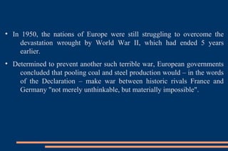 ●
In 1950, the nations of Europe were still struggling to overcome the
devastation wrought by World War II, which had ended 5 years
earlier.
●
Determined to prevent another such terrible war, European governments
concluded that pooling coal and steel production would – in the words
of the Declaration – make war between historic rivals France and
Germany "not merely unthinkable, but materially impossible".
 