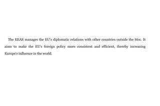 The EEAS manages the EU’s diplomatic relations with other countries outside the bloc. It
aims to make the EU's foreign policy more consistent and efficient, thereby increasing
Europe's influence in the world.
 