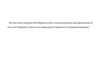 The role of the Committee of the Regions (CoR) is to put forward local and regional points of
view on EU legislation. It does so by issuing reports (‘opinions’) on Commission proposals.
 