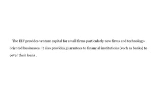 The EIF provides venture capital for small firms particularly new firms and technology-
oriented businesses. It also provides guarantees to financial institutions (such as banks) to
cover their loans .
 