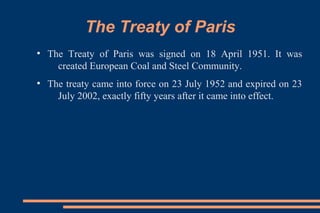 The Treaty of Paris
●
The Treaty of Paris was signed on 18 April 1951. It was
created European Coal and Steel Community.
●
The treaty came into force on 23 July 1952 and expired on 23
July 2002, exactly fifty years after it came into effect.
 
