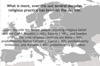 Countries with the fewest people reporting religious belief
are the Czech Republic (~16%), Estonia (~18%), and Sweden
(~18%). The most religious countries are Malta (~94%;
predominantly Roman Catholic), Cyprus (~90%; predominantly
Orthodox), and Romania (~90%; predominantly Orthodox)
What is more, over the last several decades,
religious practice has been on the decline.
 