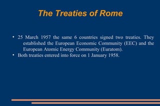 The Treaties of Rome
●
25 March 1957 the same 6 countries signed two treaties. They
established the European Economic Community (EEC) and the
European Atomic Energy Community (Euratom).
●
Both treaties entered into force on 1 January 1958.
 