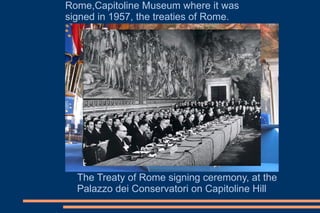 The Treaty of Rome signing ceremony, at the
Palazzo dei Conservatori on Capitoline Hill
Rome,Capitoline Museum where it was
signed in 1957, the treaties of Rome.
 