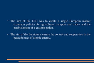 ● The aim of the EEC was to create a single European market
(common policies for agriculture, transport and trade), and the
establishment of a customs union.
● The aim of the Euratom is ensure the control and cooperation in the
peaceful uses of atomic energy.
 