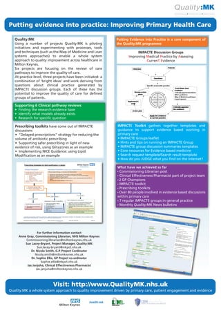 Putting evidence into practice: Improving Primary Health Care

   Quality:MK                                                  Putting Evidence into Practice is a core component of
   Using a number of projects Quality:MK is piloting           the Quality:MK programme
   initiatives and experimenting with processes, tools
   and techniques (such as the Map of Medicine and Lean                    IMPACTE Discussion Groups
   systems approaches) to enable a whole system                       Improving Medical Practice by Assessing
   approach to quality improvement across healthcare in                         CurrenT Evidence
   Milton Keynes.
   Six projects are focusing on the review of care
   pathways to improve the quality of care.
   At practice level, three projects have been initiated: a
   combination of ‘bright ideas’ and work deriving from
   questions about clinical practice generated by
   IMPACTE discussion groups. Each of these has the
   potential to improve the quality of care for defined
   groups of patients.

   Supporting 6 Clinical pathway reviews
   • Finding the research evidence base
   • Identify what models already exists
   • Research for specific question

   Prescribing toolkits have come out of IMPACTE               IMPACTE Toolkit gathers together templates and
   discussions                                                 guidance to support evidence based working in
   • “Delayed prescriptions” strategy for reducing the         primary care
   volume of antibiotic prescribing                            • IMPACTE Groups leaflet
   • Supporting safer prescribing in light of new              • Hints and tips on running an IMPACTE Group
   evidence of risk, using Glitazones as an example            • IMPACTE group discussion summaries templates
   • Implementing NICE Guidance: using Lipid                   • Core resources for Evidence based medicine
   Modification as an example                                  • Search request template/Search result template
                                                               • How do you JUDGE what you find on the internet?

                                                               What have we achieved so far
                                                               • Commissioning Librarian post
                                                               • Clinical Effectiveness Pharmacist part of project team
                                                               • 2 GP Champions
                                                               • IMPACTE toolkit
                                                               • Prescribing toolkits
                                                               • Over 80 people involved in evidence based discussions
                                                               within primary care
                                                               • 7 regular IMPACTE groups in general practice
                                                               • Monthly Quality:MK News bulletins




                  For further information contact
     Anne Gray, Commissioning Librarian, NHS Milton Keynes
         Commissioning.librarian@miltonkeynes.nhs.uk
         Sue Lacey-Bryant, Project Manager, Quality:MK
                  Sue.lacey-bryant@mkpct.nhs.uk
             Dr. Nicola Smith, G.P. Project Cordinator
                Nicola.smith@miltonkeynes.nhs.uk
             Dr. Sophie Ellis, GP Project co-ordinator
                     Sophie.ellis@mkpct.nhs.uk
          Jas Janjuha, Clinical Effectiveness Pharmacist
                 Jas.janjuha@miltonkeynes.nhs.uk




                           Visit: http://www.QualityMK.nhs.uk
Quality:MK a whole system approach to quality improvement driven by primary care, patient engagement and evidence


                                                   health:mk
 