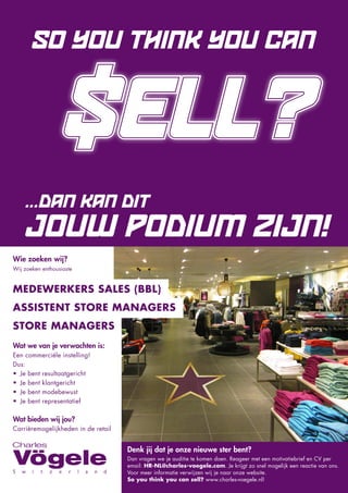 $
       SO YOU THINK YOU CAN


                                     ELL?
    ... DAN KAN DIT
    JOUW PODIUM ZIJN!
Wie zoeken wij?
Wij zoeken enthousiaste


MEDEWERKERS SALES (BBL)
ASSISTENT STORE MANAGERS
STORE MANAGERS
Wat we van je verwachten is:
Een commerciële instelling!
Dus:
• Je bent resultaatgericht
• Je bent klantgericht
• Je bent modebewust
• Je bent representatief

Wat bieden wij jou?
Carrièremogelijkheden in de retail


                                     Denk jij dat je onze nieuwe ster bent?
                                     Dan vragen we je auditie te komen doen. Reageer met een motivatiebrief en CV per
                                     email: HR-NL@charles-voegele.com. Je krijgt zo snel mogelijk een reactie van ons.
                                     Voor meer informatie verwijzen wij je naar onze website.
                                     So you think you can sell? www.charles-voegele.nl!
 