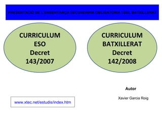 ESO Decret 143/2007 DOGC núm. 4915  CURRICULUM BATXILLERAT Decret 142/2008 CURRICULUM ESO Decret 143/2007 Autor Xavier Garcia Roig www.xtec.net /estudis/ index.htm PRESENTACIÓ DE L’ENSENYANÇA SECUNDARIA OBLIGATORIA I DEL BATXILLERAT 