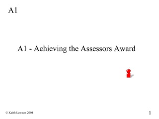 A1



        A1 - Achieving the Assessors Award




© Keith Lawson 2004                          1
 