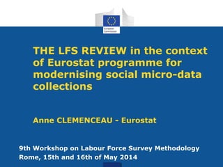 THE LFS REVIEW in the context
of Eurostat programme for
modernising social micro-data
collections
Anne CLEMENCEAU - Eurostat
9th Workshop on Labour Force Survey Methodology
Rome, 15th and 16th of May 2014
 